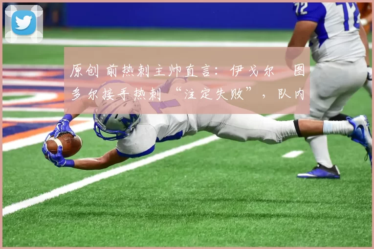 原创 前热刺主帅直言:伊戈尔・图多尔接手热刺 “注定失败”,队内氛围 “ toxic 至极”