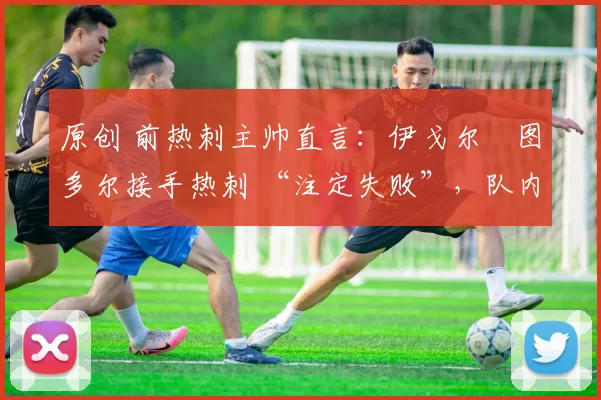 原创 前热刺主帅直言:伊戈尔・图多尔接手热刺 “注定失败”,队内氛围 “ toxic 至极”