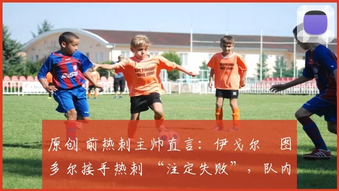 原创 前热刺主帅直言:伊戈尔・图多尔接手热刺 “注定失败”,队内氛围 “ toxic 至极”