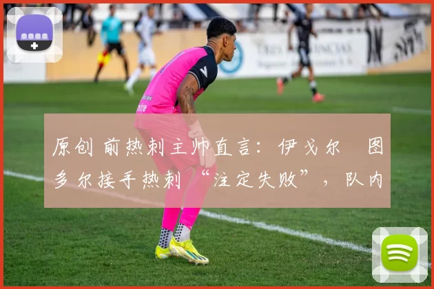 原创 前热刺主帅直言:伊戈尔・图多尔接手热刺 “注定失败”,队内氛围 “ toxic 至极”