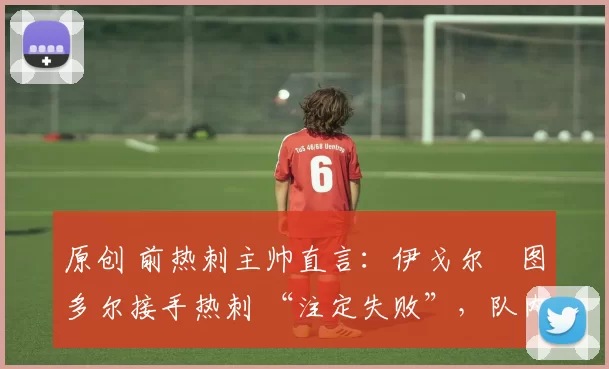 原创 前热刺主帅直言:伊戈尔・图多尔接手热刺 “注定失败”,队内氛围 “ toxic 至极”