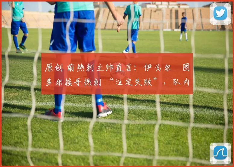 原创 前热刺主帅直言：伊戈尔・图多尔接手热刺 “注定失败”，队内氛围 “ toxic 至极”