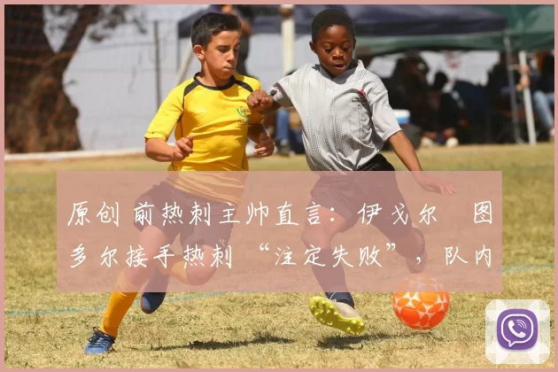 原创 前热刺主帅直言:伊戈尔・图多尔接手热刺 “注定失败”,队内氛围 “ toxic 至极”