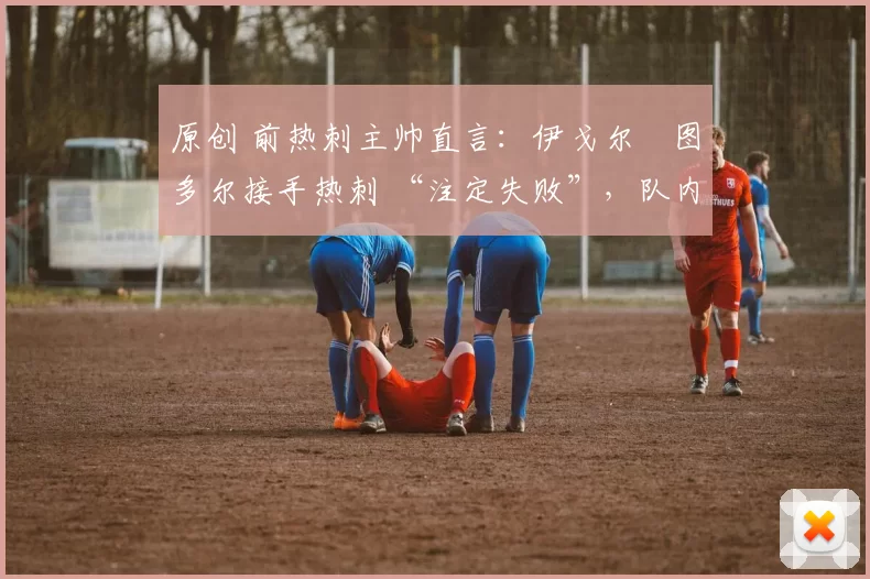 原创 前热刺主帅直言:伊戈尔・图多尔接手热刺 “注定失败”,队内氛围 “ toxic 至极”