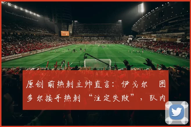 原创 前热刺主帅直言:伊戈尔・图多尔接手热刺 “注定失败”,队内氛围 “ toxic 至极”