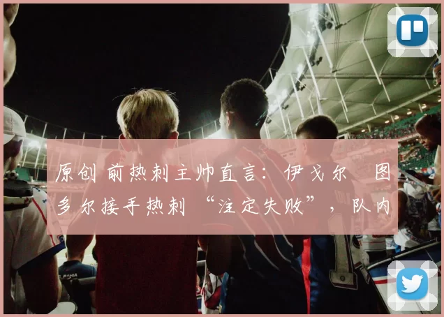 原创 前热刺主帅直言：伊戈尔・图多尔接手热刺 “注定失败”，队内氛围 “ toxic 至极”