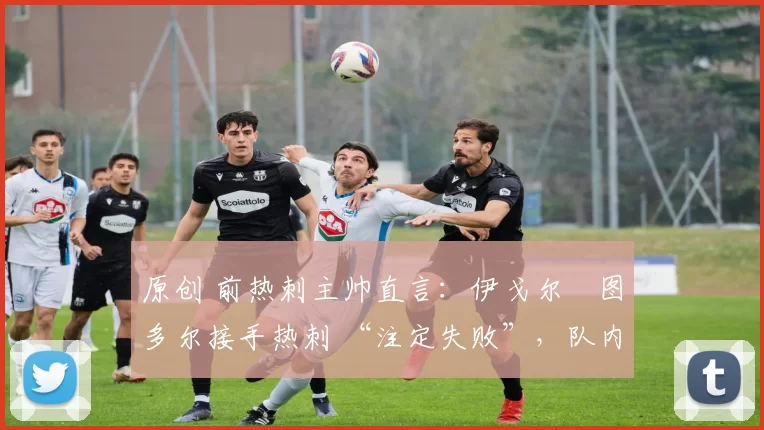 原创 前热刺主帅直言:伊戈尔・图多尔接手热刺 “注定失败”,队内氛围 “ toxic 至极”