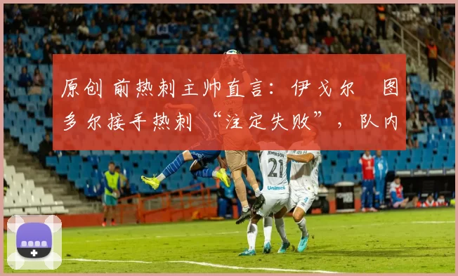 原创 前热刺主帅直言:伊戈尔・图多尔接手热刺 “注定失败”,队内氛围 “ toxic 至极”