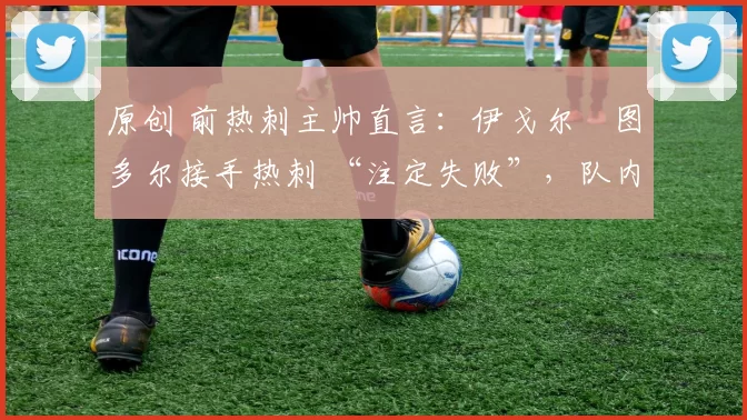 原创 前热刺主帅直言:伊戈尔・图多尔接手热刺 “注定失败”,队内氛围 “ toxic 至极”