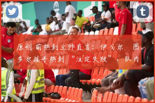 原创 前热刺主帅直言:伊戈尔・图多尔接手热刺 “注定失败”,队内氛围 “ toxic 至极”