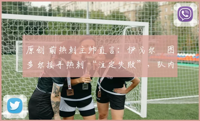 原创 前热刺主帅直言:伊戈尔・图多尔接手热刺 “注定失败”,队内氛围 “ toxic 至极”