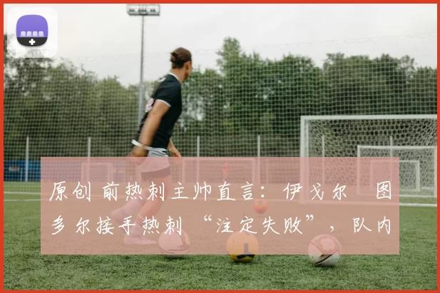 原创 前热刺主帅直言:伊戈尔・图多尔接手热刺 “注定失败”,队内氛围 “ toxic 至极”