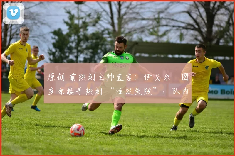 原创 前热刺主帅直言:伊戈尔・图多尔接手热刺 “注定失败”,队内氛围 “ toxic 至极”