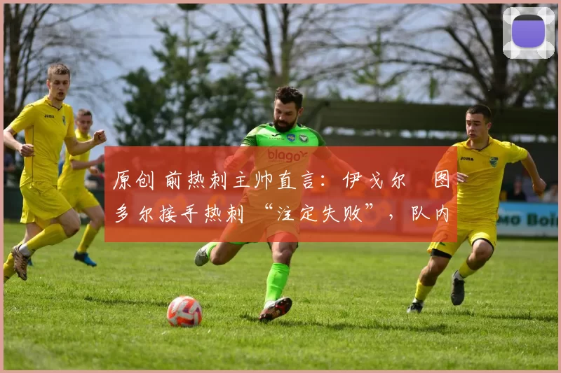 原创 前热刺主帅直言：伊戈尔・图多尔接手热刺 “注定失败”，队内氛围 “ toxic 至极”