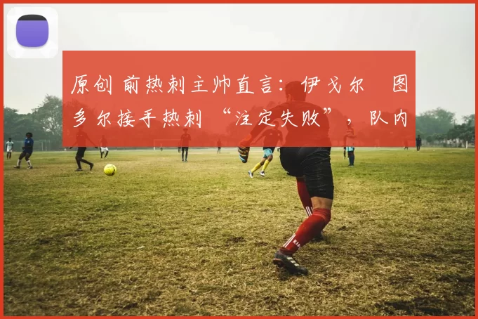 原创 前热刺主帅直言：伊戈尔・图多尔接手热刺 “注定失败”，队内氛围 “ toxic 至极”