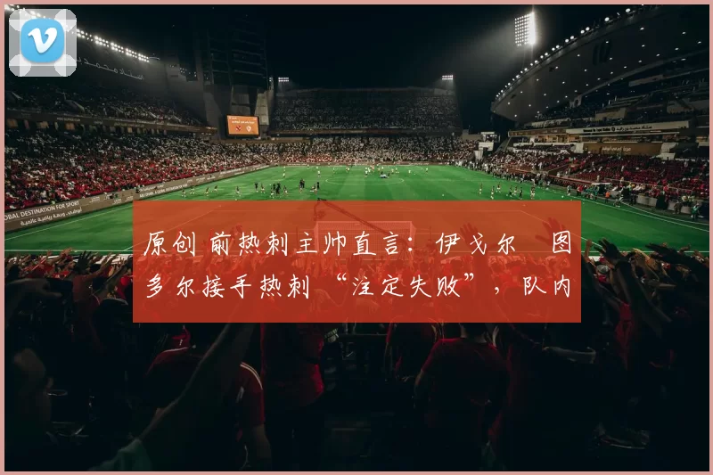 原创 前热刺主帅直言：伊戈尔・图多尔接手热刺 “注定失败”，队内氛围 “ toxic 至极”