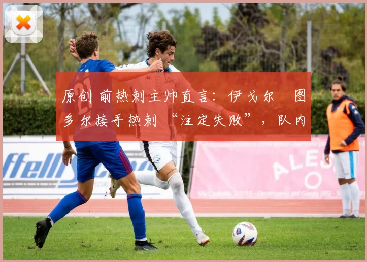 原创 前热刺主帅直言:伊戈尔・图多尔接手热刺 “注定失败”,队内氛围 “ toxic 至极”
