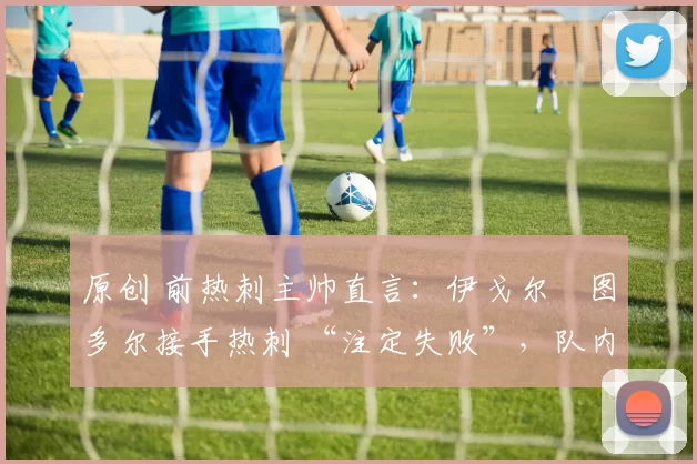 原创 前热刺主帅直言:伊戈尔・图多尔接手热刺 “注定失败”,队内氛围 “ toxic 至极”