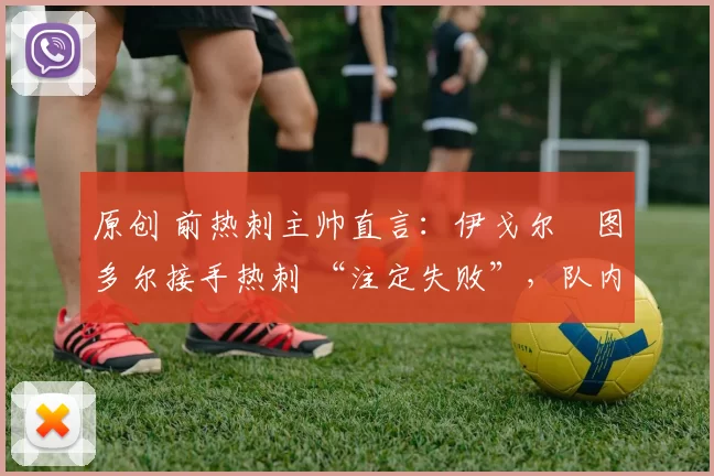 原创 前热刺主帅直言:伊戈尔・图多尔接手热刺 “注定失败”,队内氛围 “ toxic 至极”