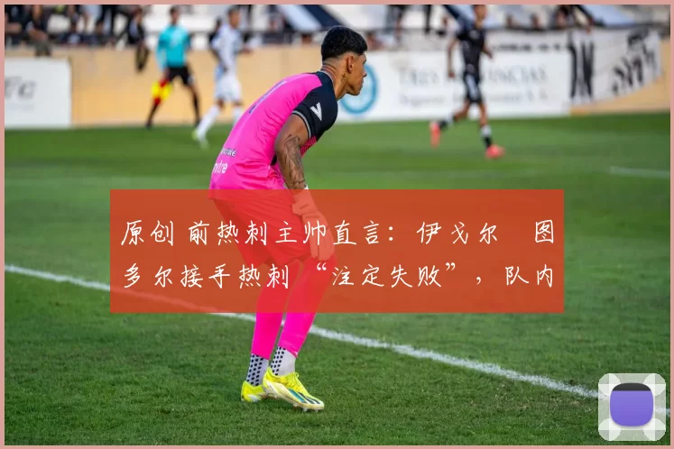 原创 前热刺主帅直言:伊戈尔・图多尔接手热刺 “注定失败”,队内氛围 “ toxic 至极”
