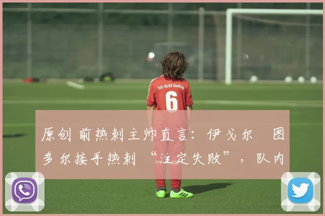 原创 前热刺主帅直言:伊戈尔・图多尔接手热刺 “注定失败”,队内氛围 “ toxic 至极”
