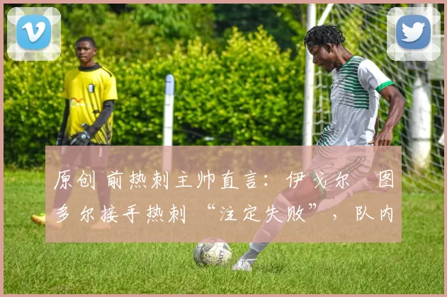 原创 前热刺主帅直言:伊戈尔・图多尔接手热刺 “注定失败”,队内氛围 “ toxic 至极”