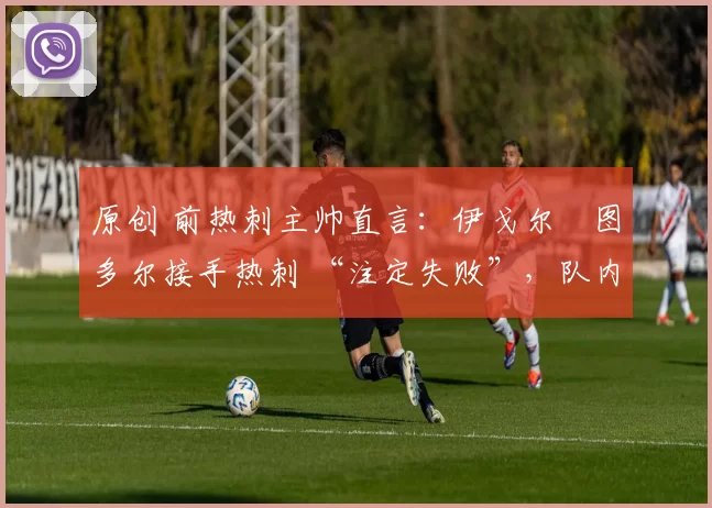 原创 前热刺主帅直言：伊戈尔・图多尔接手热刺 “注定失败”，队内氛围 “ toxic 至极”