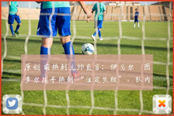 原创 前热刺主帅直言:伊戈尔・图多尔接手热刺 “注定失败”,队内氛围 “ toxic 至极”