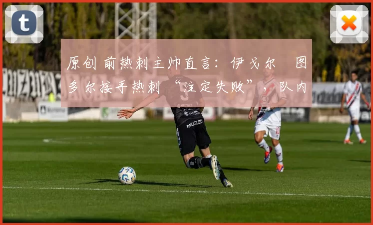 原创 前热刺主帅直言:伊戈尔・图多尔接手热刺 “注定失败”,队内氛围 “ toxic 至极”