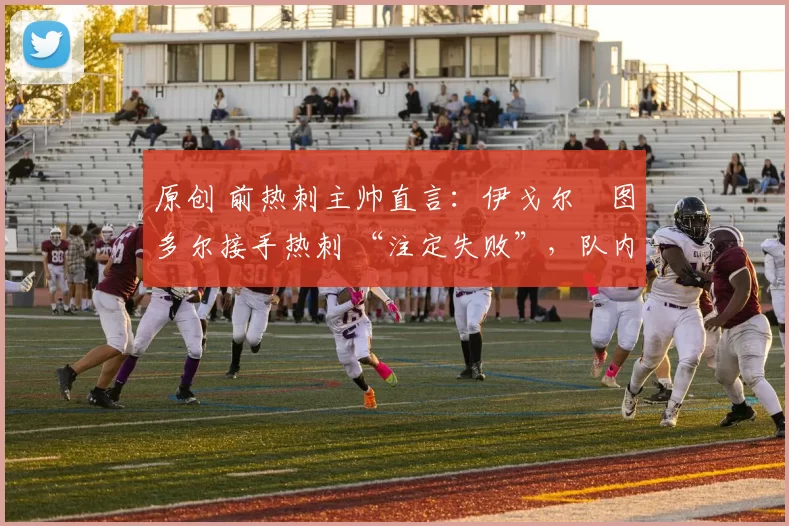 原创 前热刺主帅直言:伊戈尔・图多尔接手热刺 “注定失败”,队内氛围 “ toxic 至极”