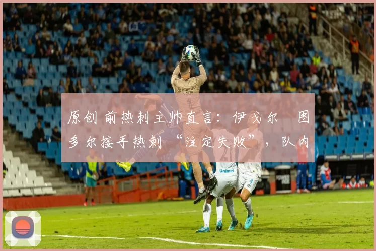 原创 前热刺主帅直言:伊戈尔・图多尔接手热刺 “注定失败”,队内氛围 “ toxic 至极”
