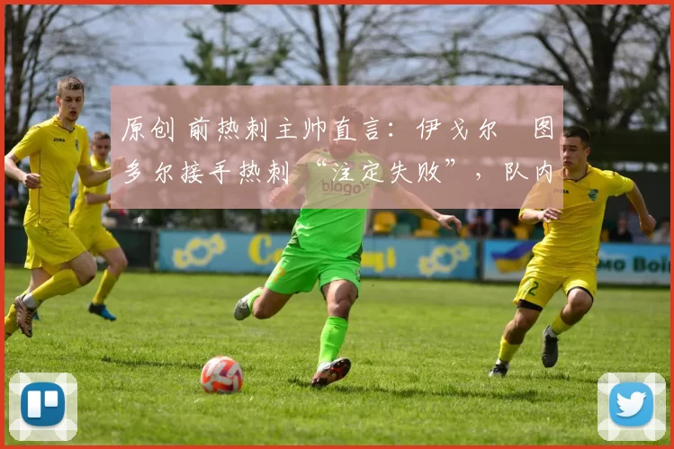 原创 前热刺主帅直言:伊戈尔・图多尔接手热刺 “注定失败”,队内氛围 “ toxic 至极”