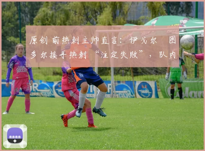 原创 前热刺主帅直言:伊戈尔・图多尔接手热刺 “注定失败”,队内氛围 “ toxic 至极”