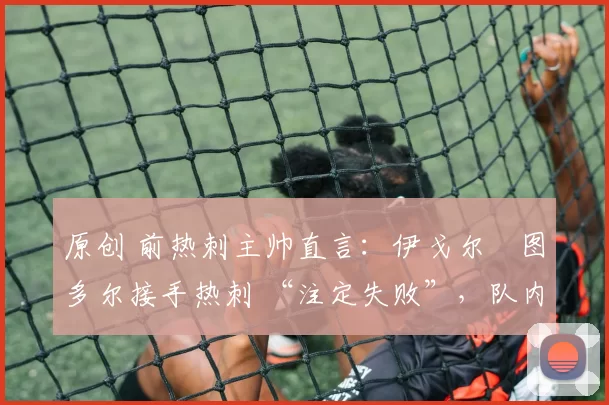 原创 前热刺主帅直言:伊戈尔・图多尔接手热刺 “注定失败”,队内氛围 “ toxic 至极”