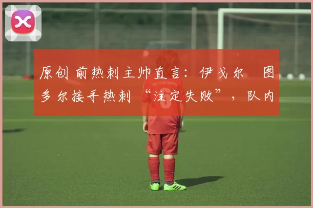 原创 前热刺主帅直言：伊戈尔・图多尔接手热刺 “注定失败”，队内氛围 “ toxic 至极”