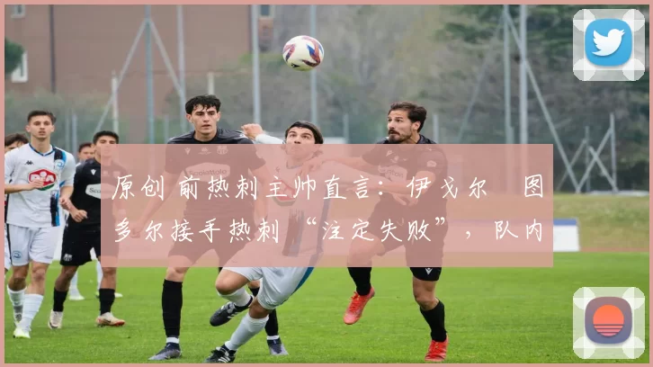 原创 前热刺主帅直言:伊戈尔・图多尔接手热刺 “注定失败”,队内氛围 “ toxic 至极”