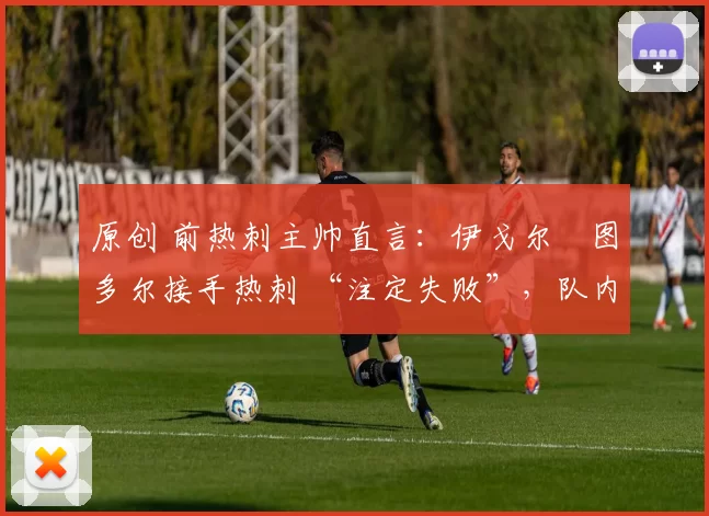 原创 前热刺主帅直言:伊戈尔・图多尔接手热刺 “注定失败”,队内氛围 “ toxic 至极”