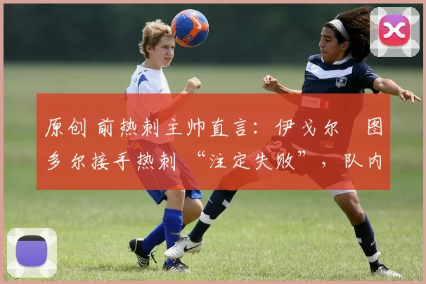 原创 前热刺主帅直言:伊戈尔・图多尔接手热刺 “注定失败”,队内氛围 “ toxic 至极”