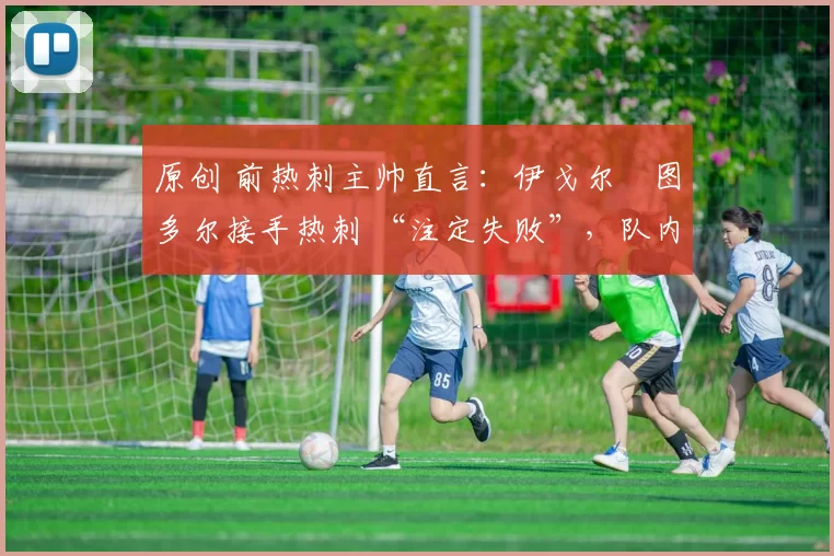 原创 前热刺主帅直言:伊戈尔・图多尔接手热刺 “注定失败”,队内氛围 “ toxic 至极”