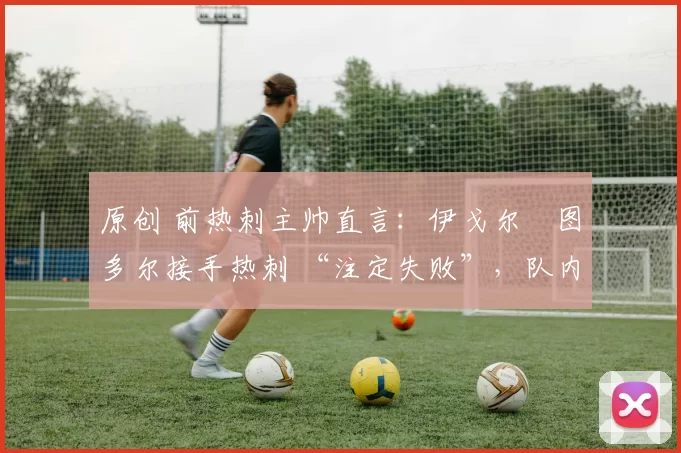 原创 前热刺主帅直言:伊戈尔・图多尔接手热刺 “注定失败”,队内氛围 “ toxic 至极”
