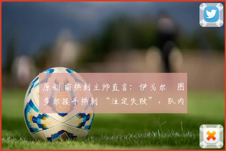 原创 前热刺主帅直言:伊戈尔・图多尔接手热刺 “注定失败”,队内氛围 “ toxic 至极”