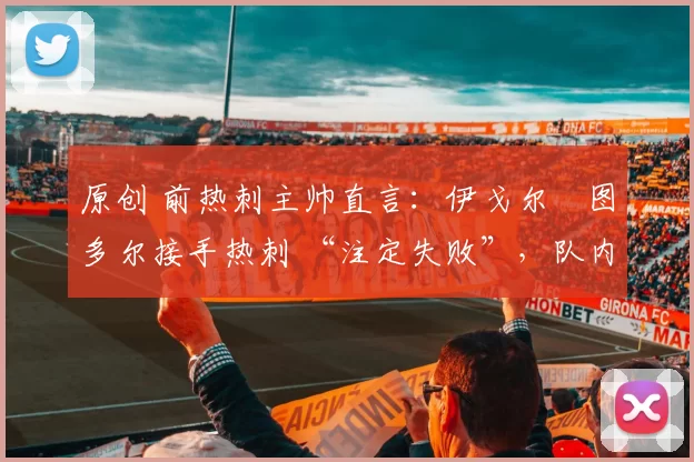 原创 前热刺主帅直言：伊戈尔・图多尔接手热刺 “注定失败”，队内氛围 “ toxic 至极”