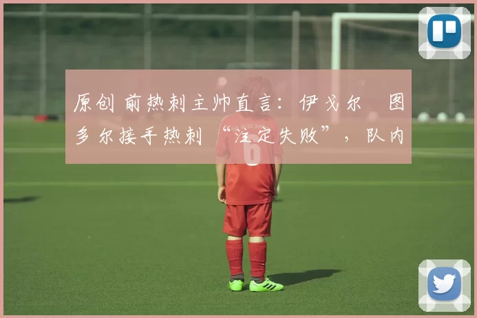 原创 前热刺主帅直言:伊戈尔・图多尔接手热刺 “注定失败”,队内氛围 “ toxic 至极”