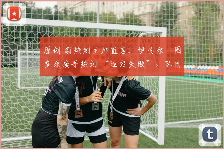 原创 前热刺主帅直言:伊戈尔・图多尔接手热刺 “注定失败”,队内氛围 “ toxic 至极”