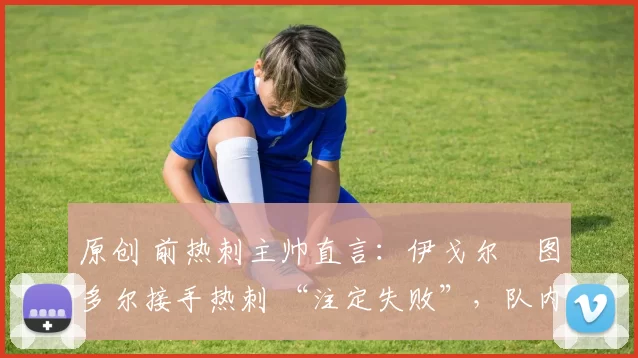 原创 前热刺主帅直言:伊戈尔・图多尔接手热刺 “注定失败”,队内氛围 “ toxic 至极”