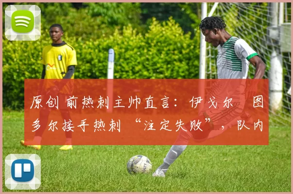 原创 前热刺主帅直言:伊戈尔・图多尔接手热刺 “注定失败”,队内氛围 “ toxic 至极”