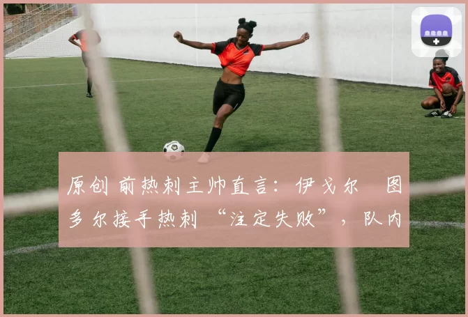 原创 前热刺主帅直言:伊戈尔・图多尔接手热刺 “注定失败”,队内氛围 “ toxic 至极”