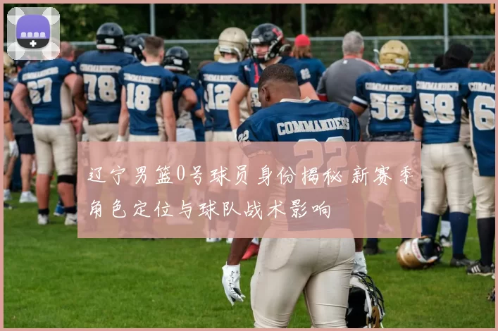 辽宁男篮0号球员身份揭秘 新赛季角色定位与球队战术影响