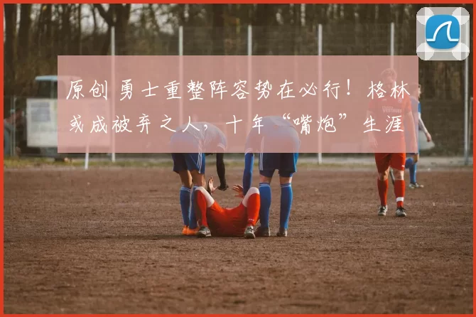 原创 勇士重整阵容势在必行!格林或成被弃之人,十年“嘴炮”生涯终结