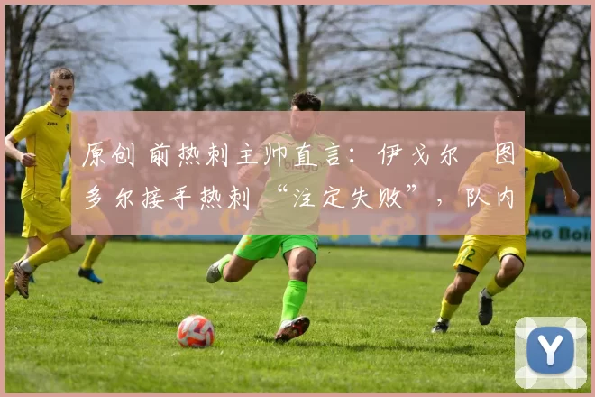 原创 前热刺主帅直言:伊戈尔・图多尔接手热刺 “注定失败”,队内氛围 “ toxic 至极”